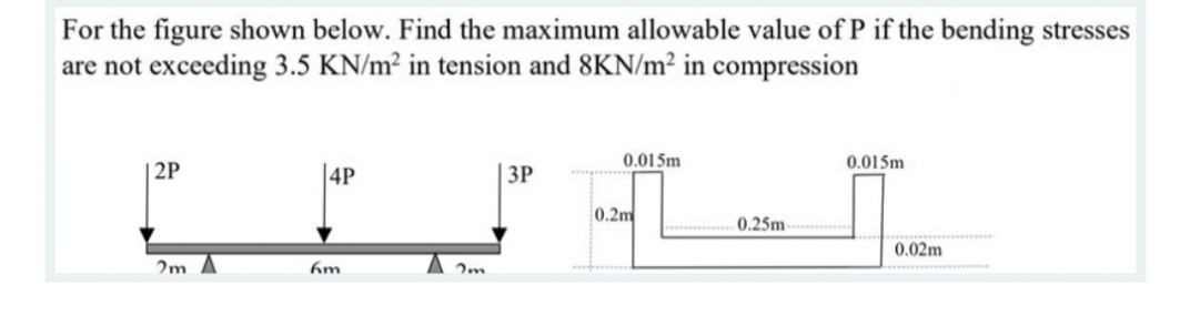 For the figure shown below. Find the maximum allowable value of P if the bending stresses
are not exceeding 3.5 KN/m² in tension and 8KN/m² in compression
0.015m
0.015m
2P
|4P
ЗР
0.2m
. 0.25m
0.02m
2m A
A 2m.
