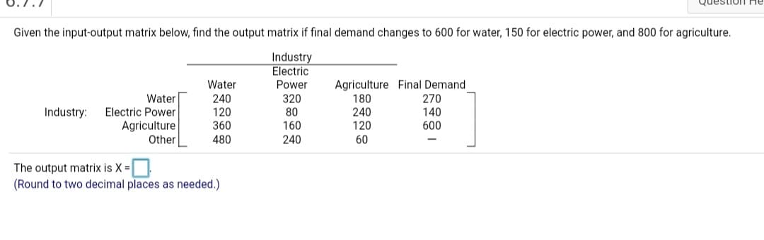 Given the input-output matrix below, find the output matrix if final demand changes to 600 for water, 150 for electric power, and 800 for agriculture.
Industry
Electric
Agriculture Final Demand
180
240
120
Water
Power
Water
Electric Power
240
120
360
320
80
160
270
140
600
Industry:
Agriculture
Other
480
240
60
The output matrix is X =
(Round to two decimal places as needed.)
