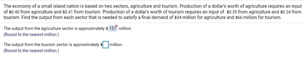 The economy of a small island nation is based on two sectors, agriculture and tourism. Production of a dollar's worth of agriculture requires an input
of $0.40 from agriculture and $0.41 from tourism. Production of a dollar's worth of tourism requires an input of $0.35 from agriculture and $0.24 from
tourism. Find the output from each sector that is needed to satisfy a final demand of $34 million for agriculture and $66 million for tourism.
The output from the agriculture sector is approximately $ 157 million.
(Round to the nearest million.)
The output from the tourism sector is approximately
(Round to the nearest million.)
million.
