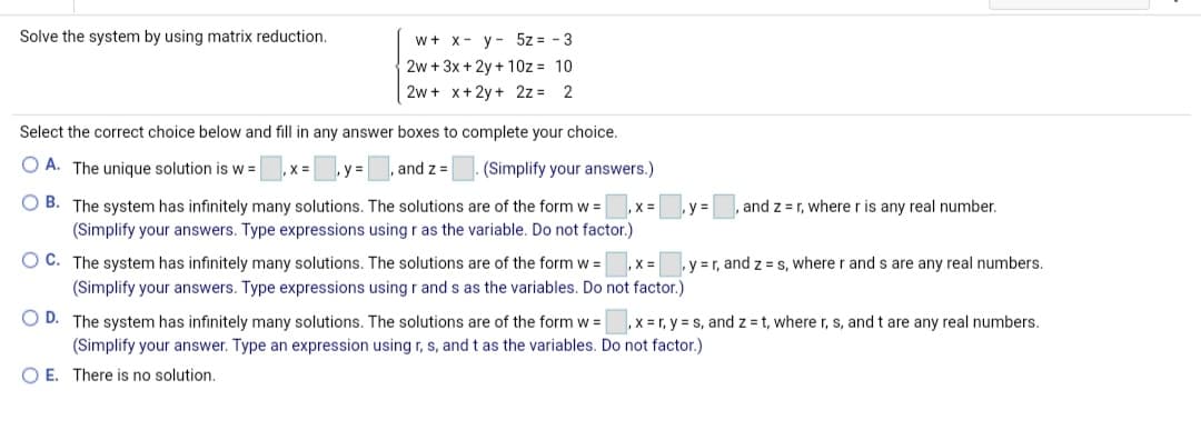 Solve the system by using matrix reduction.
w+ x- y- 5z = - 3
2w + 3x + 2y + 10z = 10
2w + x+2y + 2z = 2
Select the correct choice below and fill in any answer boxes to complete your choice.
O A. The unique solution is w =
X =
%3D
and z =
(Simplify your answers.)
O B. The system has infinitely many solutions. The solutions are of the form w =
(Simplify your answers. Type expressions using r as the variable. Do not factor.)
X:
and z =r, where r is any real number.
O C. The system has infinitely many solutions. The solutions are of the form w =
(Simplify your answers. Type expressions using r and s as the variables. Do not factor.)
.y =r, and z = s, where r and s are any real numbers.
O D. The system has infinitely many solutions. The solutions are of the form w =
(Simplify your answer. Type an expression using r, s, and t as t
O E. There is no solution.
x = r, y = s, and z = t, wherer, s, and t are any real numbers.
variables. Do not factor.)
