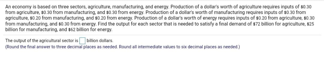 An economy is based on three sectors, agriculture, manufacturing, and energy. Production of a dollar's worth of agriculture requires inputs of $0.30
from agriculture, $0.30 from manufacturing, and $0.30 from energy. Production of a dollar's worth of manufacturing requires inputs of $0.30 from
agriculture, $0.20 from manufacturing, and $0.20 from energy. Production of a dollar's worth of energy requires inputs of $0.20 from agriculture, $0.30
from manufacturing, and $0.30 from energy. Find the output for each sector that is needed to satisfy a final demand of $72 billion for agriculture, $25
billion for manufacturing, and $62 billion for energy.
billion dollars.
The output of the agricultural sector is
(Round the final answer to three decimal places as needed. Round all intermediate values to six decimal places as needed.)
