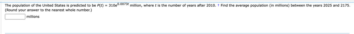 The population of the United States is predicted to be P(t) = 310e0.0073t million, where t is the number of years after 2010. † Find the average population (in millions) between the years 2025 and 2175.
(Round your answer to the nearest whole number.)
millions