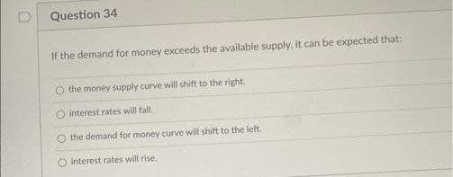 Question 34
If the demand for money exceeds the available supply, it can be expected that:
O the money supply curve will shift to the right.
O interest rates will fal.
O the demand for money curve will shift to the left.
O interest rates will rise.
