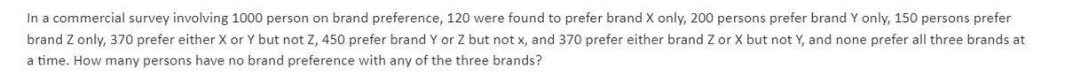 In a commercial survey involving 1000 person on brand preference, 120 were found to prefer brand X only, 200 persons prefer brand Y only, 150 persons prefer
brand Z only, 370 prefer either X or Y but not Z, 450 prefer brand Y or Z but not x, and 370 prefer either brand Z or X but not Y, and none prefer all three brands at
a time. How many persons have no brand preference with any of the three brands?
