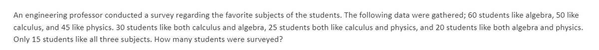An engineering professor conducted a survey regarding the favorite subjects of the students. The following data were gathered; 60 students like algebra, 50 like
calculus, and 45 like physics. 30 students like both calculus and algebra, 25 students both like calculus and physics, and 20 students like both algebra and physics.
Only 15 students like all three subjects. How many students were surveyed?
