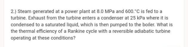 2.) Steam generated at a power plant at 8.0 MPa and 600."C is fed to a
turbine. Exhaust from the turbine enters a condenser at 25 kPa where it is
condensed to a saturated liquid, which is then pumped to the boiler. What is
the thermal efficiency of a Rankine cycle with a reversible adiabatic turbine
operating at these conditions?
