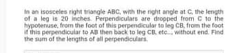 In an isosceles right triangle ABC, with the right angle at C, the length
of a leg is 20 inches. Perpendiculars are dropped from C to the
hypotenuse, fram the foot of this perpendicular to leg CB, fram the foot
If this perpendicular to AB then back to leg CB, etc. without end. Find
the sum of the lengths of all perpendiculars.
