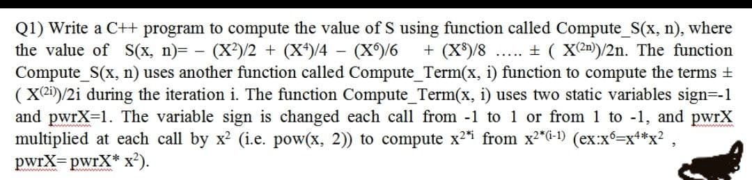 Q1) Write a C+ program to compute the value of S using function called Compute_S(x, n), where
the value of S(x, n)= - (X)/2 + (X*)/4 – (X)/6
Compute_S(x, n) uses another function called Compute_Term(x, i) function to compute the terms +
(X2i)/2i during the iteration i. The function Compute_Term(x, i) uses two static variables sign=-1
and pwrX-1. The variable sign is changed each call from -1 to 1 or from 1 to -1, and pwrX
multiplied at each call by x? (i.e. pow(x, 2)) to compute x2i from x2*G-1) (ex:x=x**x? ,
pwrX= pwrX* x²).
+ (X*)/8
... + ( X(2n)/2n. The function
