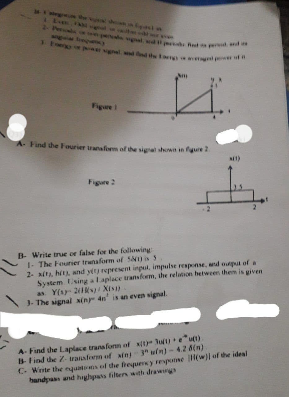 gnal, arl i1 periishe And s periml, and iis
1 Energy o paa er signal, and find the nergy on averagl power of it
alegonice the ga shan n East *
Exes CAN wgal
2- Pere or usw pee
angaia frequy
Figure I
A- Find the Fourier transfom of the signal shown in figure 2.
Figure 2
B- Write true or false for the following:
1- The Fourier transform of 58(t) is 5
2- x(t), h(t), and y(t) represent input, impulse response, and output of a
System Using a Laplace transform, the relation between them is given
as. Y(s) 2((s)/ X(s)).
3- The signal x(n) 4n' is an even signal.
A- Find the Laplace transform of x(t)- 3u(t) + e"u(t).
B-Find the Z- transform of x(n) 3" u(n)- 4.2 6(n)
C. Write the cquations of the frequency response |H(w)| of the ideal
bandpass and highpass filters with drawings
