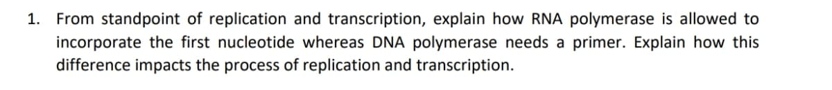 1. From standpoint of replication and transcription, explain how RNA polymerase is allowed to
incorporate the first nucleotide whereas DNA polymerase needs a primer. Explain how this
difference impacts the process of replication and transcription.
