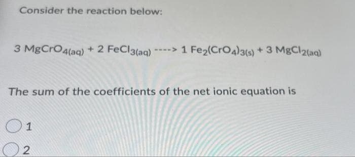 Consider the reaction below:
3 MgCrO4(aq) + 2 FeCl3(aq) ----> 1 Fe2(CrO4)3(s) + 3 MgCl2(aq)
The sum of the coefficients of the net ionic equation is
O1
