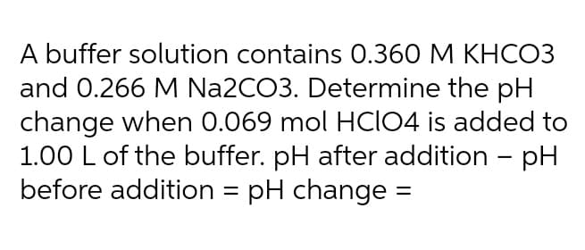 A buffer solution contains 0.360 M KHCO3
and 0.266 M Na2CO3. Determine the pH
change when 0.069 mol HCIO4 is added to
1.00 L of the buffer. pH after addition - pH
before addition = pH change
%3D
