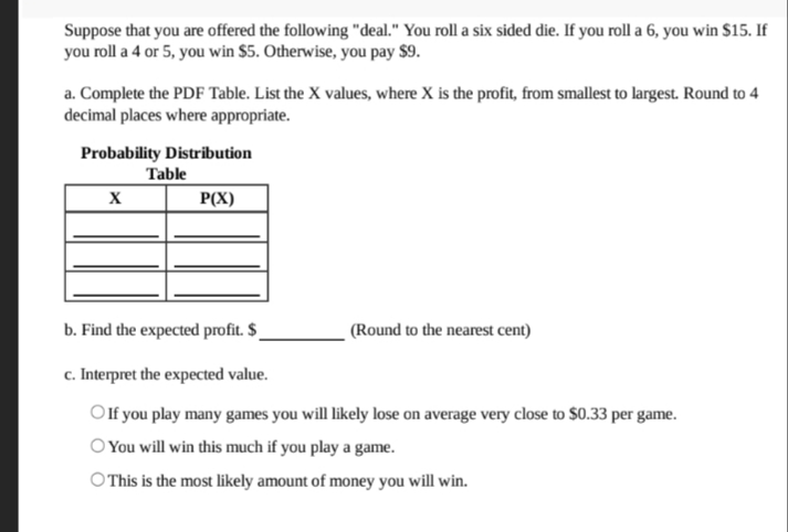 Suppose that you are offered the following "deal." You roll a six sided die. If you roll a 6, you win $15. If
you roll a 4 or 5, you win $5. Otherwise, you pay $9.
a. Complete the PDF Table. List the X values, where X is the profit, from smallest to largest. Round to 4
decimal places where appropriate.
Probability Distribution
Table
P(X)
b. Find the expected profit. $_
(Round to the nearest cent)
c. Interpret the expected value.
Olf you play many games you will likely lose on average very close to $0.33 per game.
OYou will win this much if you play a game.
O This is the most likely amount of money you will win.
