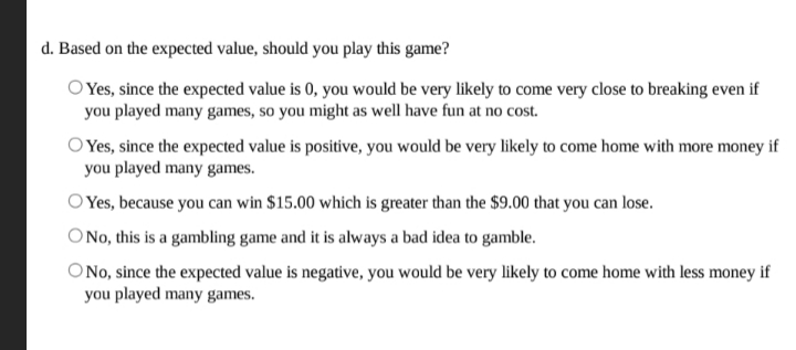 d. Based on the expected value, should you play this game?
O Yes, since the expected value is 0, you would be very likely to come very close to breaking even if
you played many games, so you might as well have fun at no cost.
O Yes, since the expected value is positive, you would be very likely to come home with more money if
you played many games.
O Yes, because you can win $15.00 which is greater than the $9.00 that you can lose.
ONo, this is a gambling game and it is always a bad idea to gamble.
ONo, since the expected value is negative, you would be very likely to come home with less money if
you played many games.

