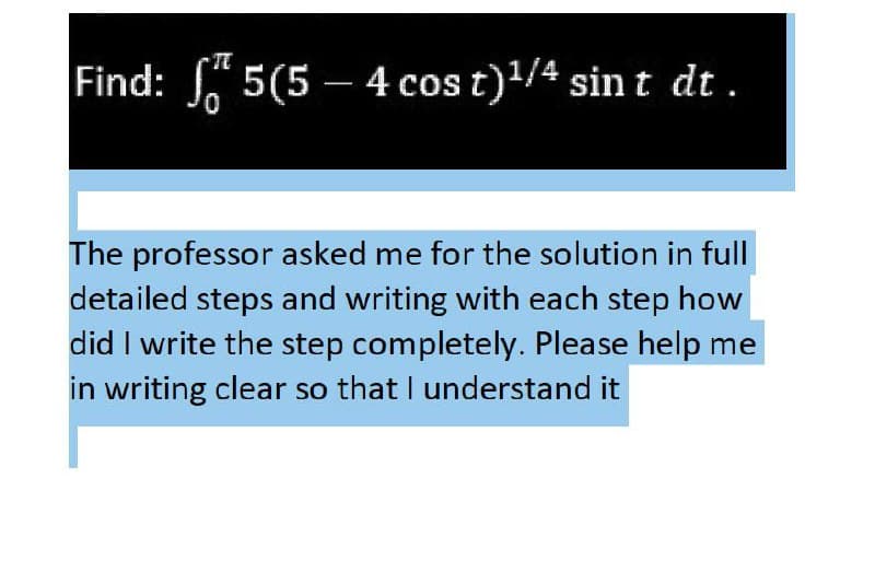 Find: 5(5 – 4 cos t)/4 sin t dt.
The professor asked me for the solution in full
detailed steps and writing with each step how
did I write the step completely. Please help me
in writing clear so that I understand it
