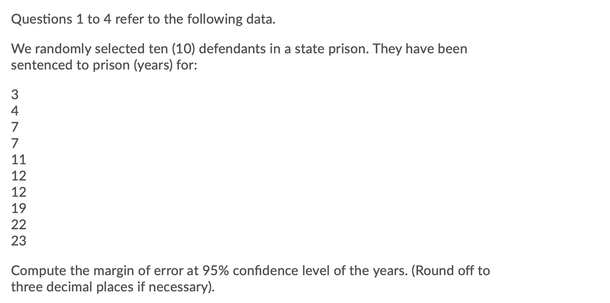 Questions 1 to 4 refer to the following data.
We randomly selected ten (10) defendants in a state prison. They have been
sentenced to prison (years) for:
4
7
7
11
12
12
19
22
23
Compute the margin of error at 95% confidence level of the years. (Round off to
three decimal places if necessary).
