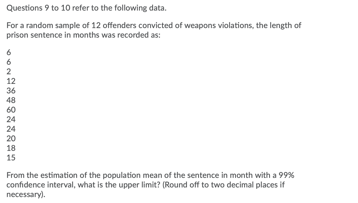 Questions 9 to 10 refer to the following data.
For a random sample of 12 offenders convicted of weapons violations, the length of
prison sentence in months was recorded as:
6
6
12
36
48
60
24
24
20
18
15
From the estimation of the population mean of the sentence in month with a 99%
confidence interval, what is the upper limit? (Round off to two decimal places if
necessary).
