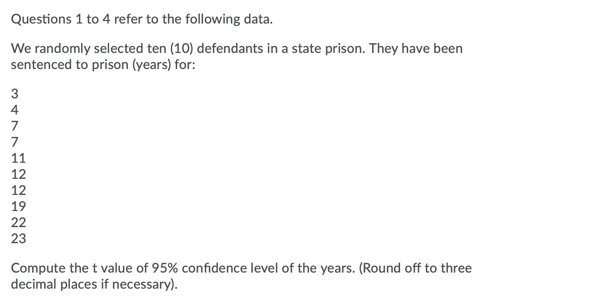 Questions 1 to 4 refer to the following data.
We randomly selected ten (10) defendants in a state prison. They have been
sentenced to prison (years) for:
4
7
7
11
12
12
19
22
23
Compute thet value of 95% confidence level of the years. (Round off to three
decimal places if necessary).
