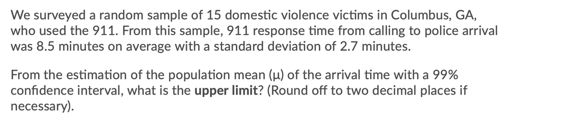 We surveyed a random sample of 15 domestic violence victims in Columbus, GA,
who used the 911. From this sample, 911 response time from calling to police arrival
was 8.5 minutes on average with a standard deviation of 2.7 minutes.
From the estimation of the population mean (µ) of the arrival time with a 99%
confidence interval, what is the upper limit? (Round off to two decimal places if
necessary).
