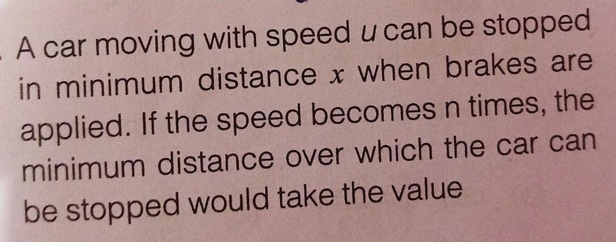 A car moving with speed u can be stopped
in minimum distance x when brakes are
applied. If the speed becomes n times, the
minimum distance over which the car can
be stopped would take the value
