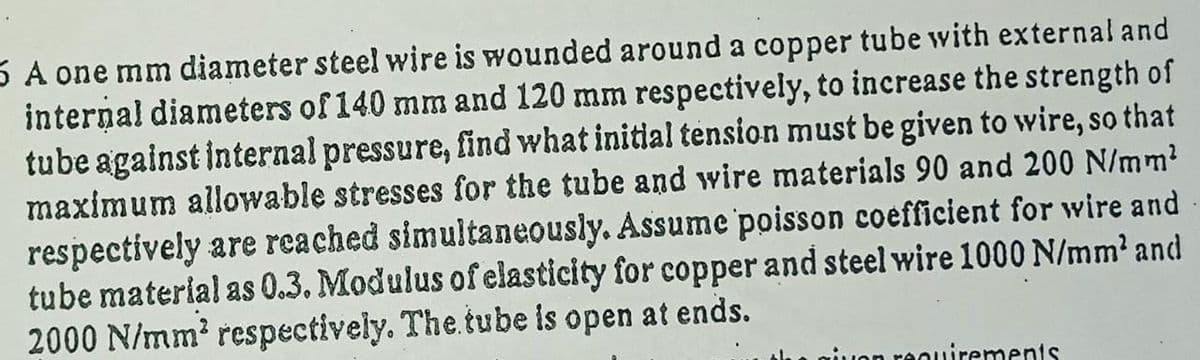5 A one mm diameter steel wire is wounded around a copper tube with external and
internal diameters of 140 mm and 120 mm respectively, to increase the strength of
tube against internal pressure, find what initial tension must be given to wire, so that
maximum allowable stresses for the tube and wire materials 90 and 200 N/mm?
respectively are reached simultaneously. Assume poisson coefficient for wire and
tube material as 0.3. Modulus of elasticity for copper and steel wire 1000 N/mm' and
2000 N/mm? respectively. The tube is open at ends.
reouirements
