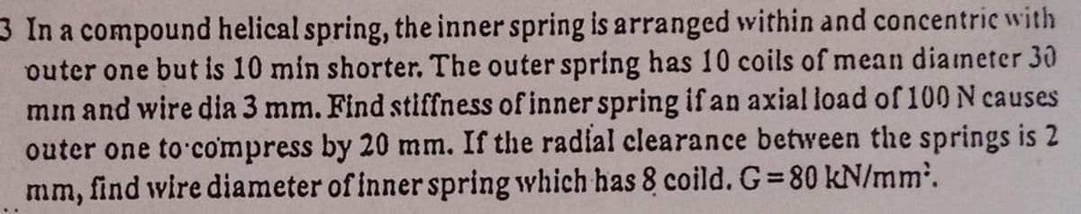 3 In a compound helical spring, the inner spring is arranged within and concentric with
outer one but is 10 min shorter. The outer spring has 10 coils of mean dianmeter 30
min and wire dia 3 mm. Find stiffness of inner spring if an axial load of 100N causes
outer one to compress by 20 mm. If the radial clearance between the springs is 2
mm, find wire diameter of inner spring which has 8 coild. G 80 kN/mm.
