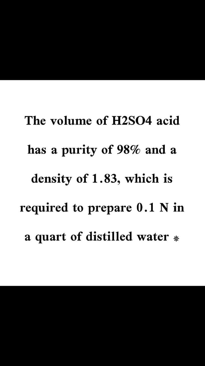 The volume of H2SO4 acid
has a purity of 98% and a
density of 1.83, which is
required to prepare 0.1 N in
a quart of distilled water *
