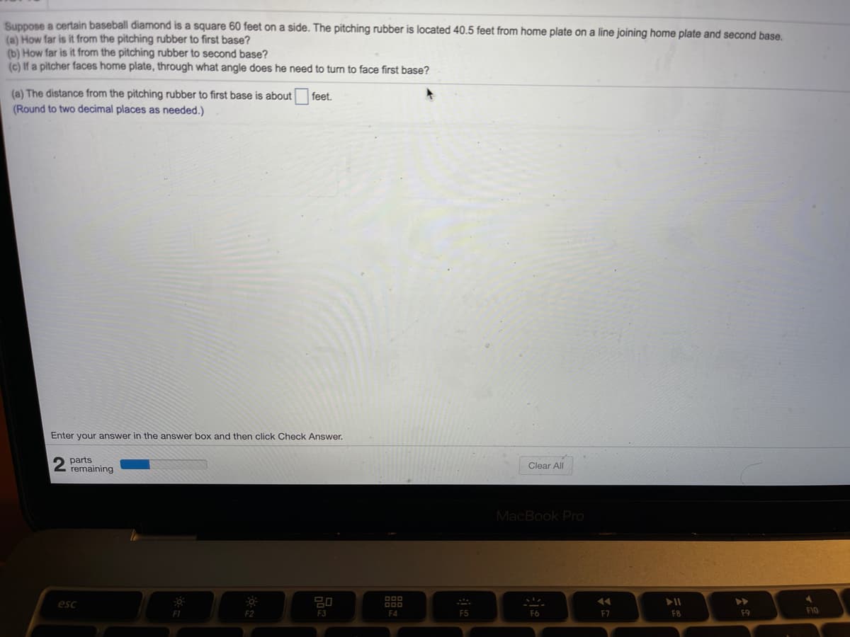 Suppose a certain baseball diamond is a square 60 feet on a side. The pitching rubber is located 40.5 feet from home plate on a line joining home plate and second base.
(a) How far is it from the pitching rubber to first base?
(b) How far is it from the pitching rubber to second base?
(c) If a pitcher faces home plate, through what angle does he need to turn to face first base?
(a) The distance from the pitching rubber to first base is about
(Round to two decimal places as needed.)
feet.
Enter your answer in the answer box and then click Check Answer.
2 parts
remaining
Clear All
MacBook Pro
esc
F3
F4
F5
F6
F7
F8
F1O
F1
F9
