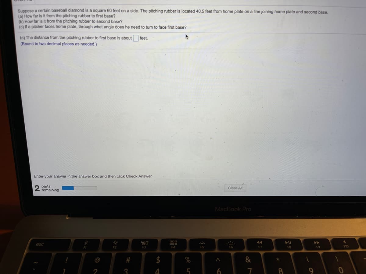 Suppose a certain baseball diamond is a square 60 feet on a side. The pitching rubber is located 40.5 feet from home plate on a line joining home plate and second base.
(a) How far is it from the pitching rubber to first base?
(b) How far is it from the pitching rubber to second base?
(c) If a pitcher faces home plate, through what angle does he need to turn to face first base?
(a) The distance from the pitching rubber to first base is about feet.
(Round to two decimal places as needed.)
Enter your answer in the answer box and then click Check Answer.
parts
remaining
Clear All
MacBook Pro
esc
FI
F3
F4
F5
F6
F7
F8
F9
F10
@
2
3
4
7
8
