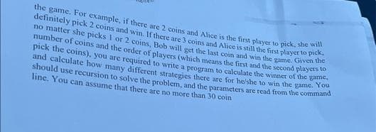 definitely pick 2 coins and win. If there are 3 coins and Alice is still the first player to pick,
the game. For example, if there are 2 coins and Alice is the fitst player to pick, she will
no matter she picks I or 2 coins, Bob will get the last coin and win the game. Given
number of coins and the order of plavers (which means the first and the second players
pick the coins), you are required to write a program to calculate the winner of the ga
and calculate how many different strategies there are for heishe to win the game.
should use recursion to solve the problem, and the parameters are read from the commnana
line. You can assume that there are no more than 30 coin
