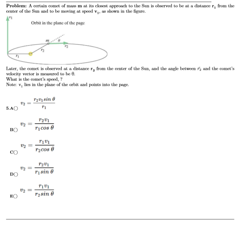 Problem: A certain comet of mass m at its closest approach to the Sun is observed to be at a distance r, from the
center of the Sun and to be moving at speed v,, as shown in the figure.
Orbit in the plane of the page
Later, the comet is observed at a distance r, from the center of the Sun, and the angle between ř2 and the comet's
velocity vector is measured to be 0.
What is the comet's speed, ?
Note: v, lies in the plane of the orbit and points into the page.
rzv1 sin 0
5.AO
T2V1
V2
BO
rị cos 0
v2
r2cos 0
CO
r2V1
v2
ri sin 0
DO
T'1V1
V2
EO
r2sin 0
