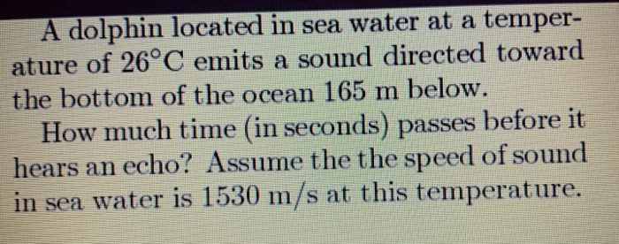 A dolphin located in sea water at a temper-
ature of 26°C emits a sound directed toward
the bottom of the ocean 165 m below.
How much time (in seconds) passes before it
hears an echo? Assume the the speed of sound
in sea water is 1530 m/s at this temperature.
