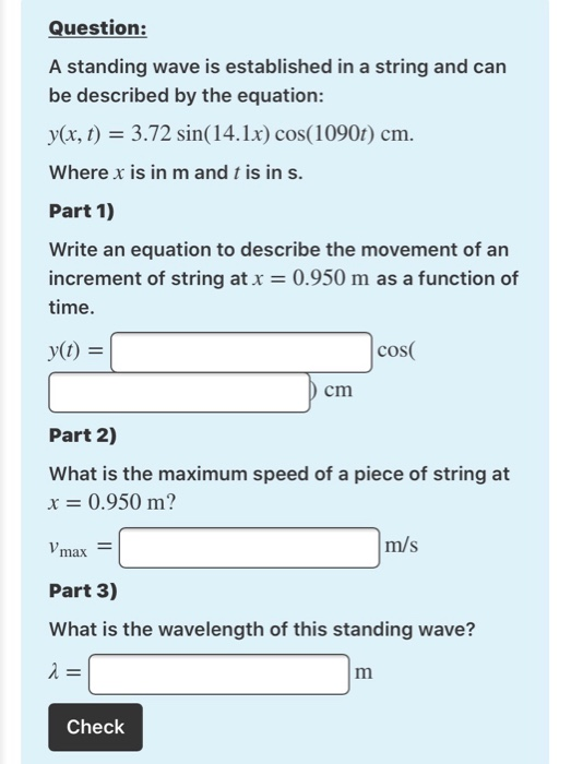 A standing wave is established in a string and can
be described by the equation:
y(x, t) = 3.72 sin(14.1x) cos(1090r) cm.
Where x is in m and t is in s.
Part 1)
Write an equation to describe the movement of an
increment of string at x = 0.950 m as a function of
time.
y(t) =
cos(
cm
Part 2)
What is the maximum speed of a piece of string at
x = 0.950 m?
Vmax
m/s
Part 3)
What is the wavelength of this standing wave?
