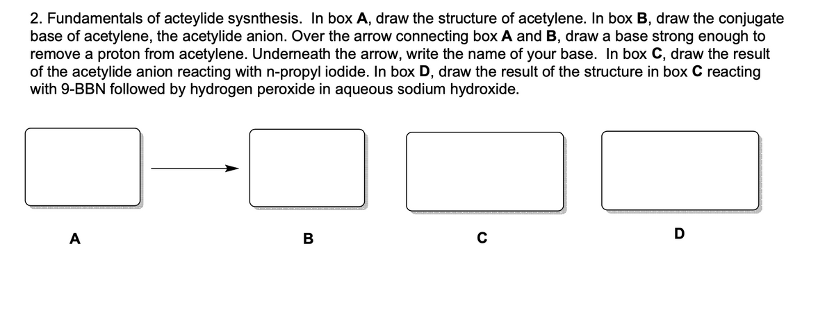 2. Fundamentals of acteylide sysnthesis. In box A, draw the structure of acetylene. In box B, draw the conjugate
base of acetylene, the acetylide anion. Over the arrow connecting box A and B, draw a base strong enough to
remove a proton from acetylene. Underneath the arrow, write the name of your base. In box C, draw the result
of the acetylide anion reacting with n-propyl iodide. In box D, draw the result of the structure in box C reacting
with 9-BBN followed by hydrogen peroxide in aqueous sodium hydroxide.
A
B
C
D