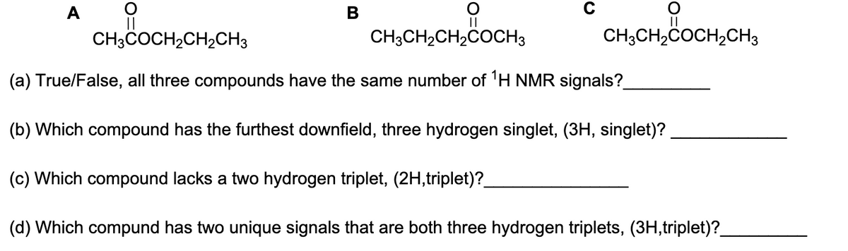 A
O
||
B
CH3CH₂COCH₂CH3
CH3COCH₂CH₂CH3
CH3CH₂CH₂COCH3
(a) True/False, all three compounds have the same number of ¹H NMR signals?_
(b) Which compound has the furthest downfield, three hydrogen singlet, (3H, singlet)?
(c) Which compound lacks a two hydrogen triplet, (2H,triplet)?
(d) Which compund has two unique signals that are both three hydrogen triplets, (3H,triplet)?_