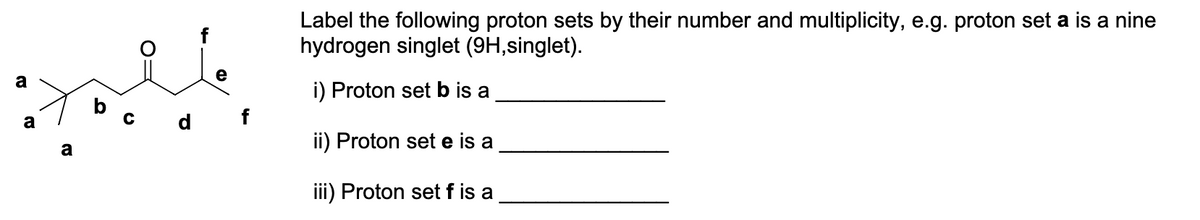 a
a
a
b
d f
Label the following proton sets by their number and multiplicity, e.g. proton set a is a nine
hydrogen singlet (9H,singlet).
i) Proton set b is a
ii) Proton set e is a
iii) Proton set f is a