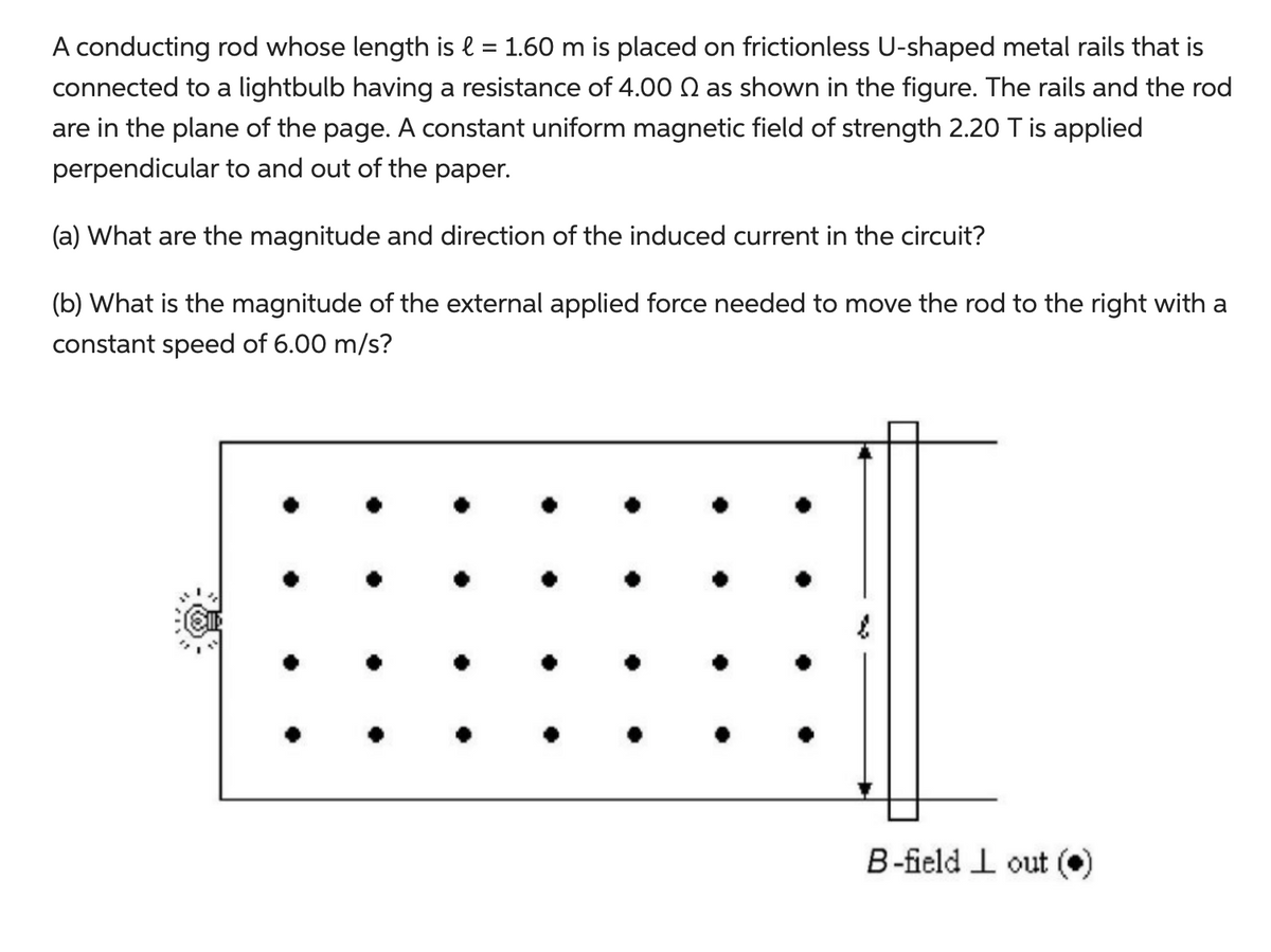A conducting rod whose length is l = 1.60 m is placed on frictionless U-shaped metal rails that is
connected to a lightbulb having a resistance of 4.00 as shown in the figure. The rails and the rod
are in the plane of the page. A constant uniform magnetic field of strength 2.20 T is applied
perpendicular to and out of the paper.
(a) What are the magnitude and direction of the induced current in the circuit?
(b) What is the magnitude of the external applied force needed to move the rod to the right with a
constant speed of 6.00 m/s?
B-field Lout