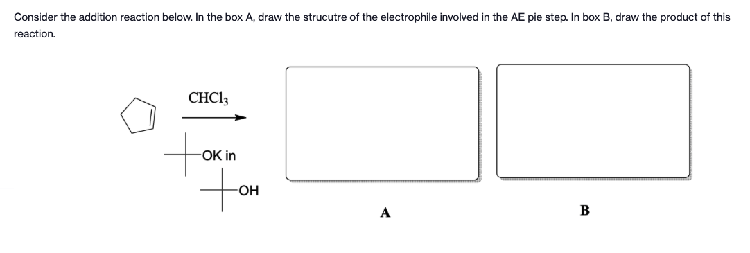 Consider the addition reaction below. In the box A, draw the strucutre of the electrophile involved in the AE pie step. In box B, draw the product of this
reaction.
CHC13
tok
OK in
-OH
A
B