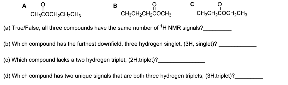 A
B
O
||
CH3CH₂CH₂COCH 3
CH3CH₂COCH₂CH3
CH3COCH₂CH₂CH3
(a) True/False, all three compounds have the same number of ¹H NMR signals?_
(b) Which compound has the furthest downfield, three hydrogen singlet, (3H, singlet)?
(c) Which compound lacks a two hydrogen triplet, (2H,triplet)?_
(d) Which compund has two unique signals that are both three hydrogen triplets, (3H,triplet)?_