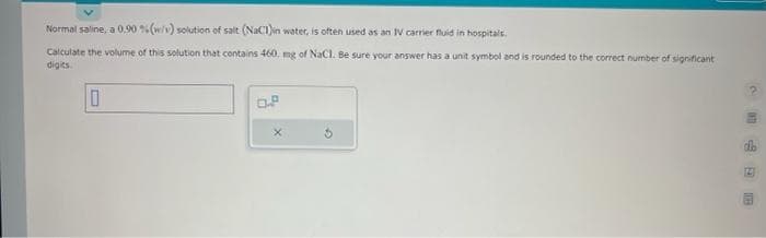 Normal saline, a 0,90 % (w/v) solution of salt (NaCl)in water, is often used as an IV carrier fluid in hospitals.
Calculate the volume of this solution that contains 460 mg of NaCl. Be sure your answer has a unit symbol and is rounded to the correct number of significant
digits.
10
0.2