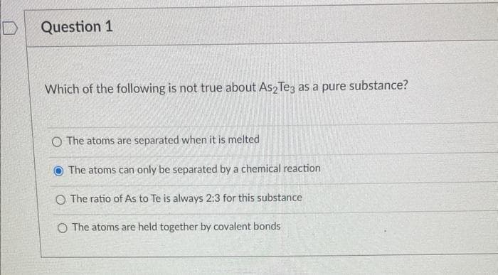 D
Question 1
Which of the following is not true about As2 Te3 as a pure substance?
O The atoms are separated when it is melted
The atoms can only be separated by a chemical reaction
O The ratio of As to Te is always 2:3 for this substance
O The atoms are held together by covalent bonds