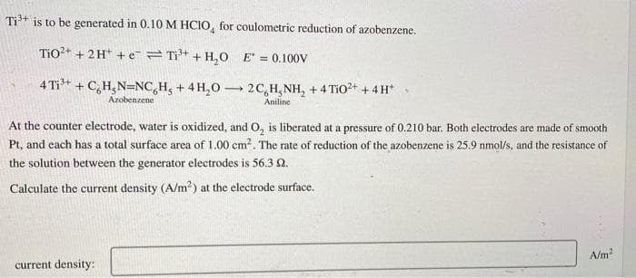 Ti³+ is to be generated in 0.10 M HCIO, for coulometric reduction of azobenzene.
TiO²+ + 2H+ e Ti³+ + H₂O E = 0.100V
4 Ti³+ + C₂H₂N-NCH, + 4H₂O2C H₂NH₂ +4 TiO2+ + 4H+
Azobenzene
Aniline
At the counter electrode, water is oxidized, and O₂ is liberated at a pressure of 0.210 bar. Both electrodes are made of smooth
Pt, and each has a total surface area of 1.00 cm². The rate of reduction of the azobenzene is 25.9 nmol/s, and the resistance of
the solution between the generator electrodes is 56.3 2.
Calculate the current density (A/m²) at the electrode surface.
current density:
A/m²