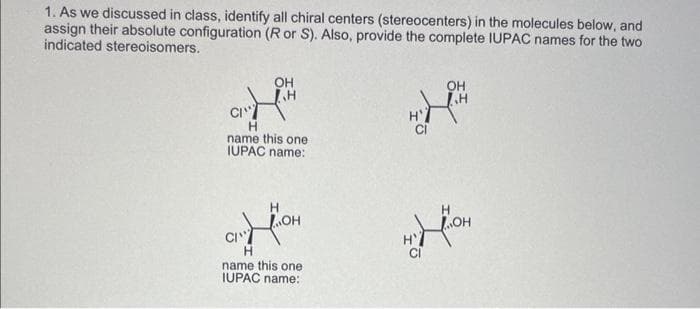 1. As we discussed in class, identify all chiral centers (stereocenters) in the molecules below, and
assign their absolute configuration (R or S). Also, provide the complete IUPAC names for the two
indicated stereoisomers.
OH
G.H™
CI
H
name this one
IUPAC name:
OH
CI"
name this one
IUPAC name:
H'
CI
MY
OH
H
H
OH