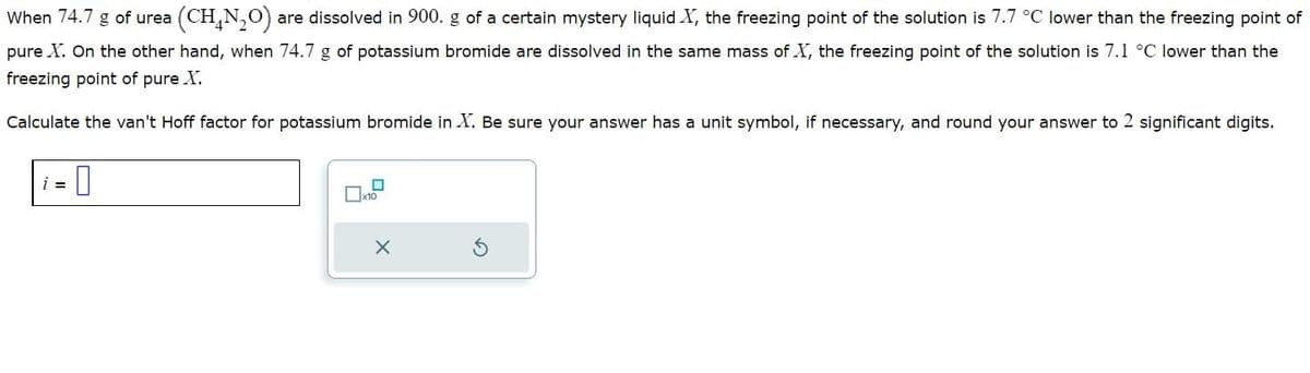 (CH,N,O) are dissolved in 900. g of a certain mystery liquid X, the freezing point of the solution is 7.7 °C lower than the freezing point of
When 74.7 g of urea
pure X. On the other hand, when 74.7 g of potassium bromide are dissolved in the same mass of X, the freezing point of the solution is 7.1 °C lower than the
freezing point of pure X.
Calculate the van't Hoff factor for potassium bromide in X. Be sure your answer has a unit symbol, if necessary, and round your answer to 2 significant digits.
= 0
i =
0
x10
X