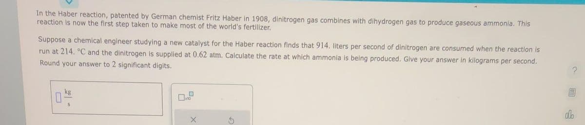In the Haber reaction, patented by German chemist Fritz Haber in 1908, dinitrogen gas combines with dihydrogen gas to produce gaseous ammonia. This
reaction is now the first step taken to make most of the world's fertilizer.
Suppose a chemical engineer studying a new catalyst for the Haber reaction finds that 914. liters per second of dinitrogen are consumed when the reaction is
run at 214. °C and the dinitrogen is supplied at 0.62 atm. Calculate the rate at which ammonia is being produced. Give your answer in kilograms per second.
Round your answer to 2 significant digits.
kg
04/0
S
x10
olo