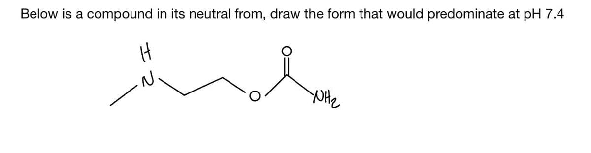 Below is a compound in its neutral from, draw the form that would predominate at pH 7.4
And
уонг
