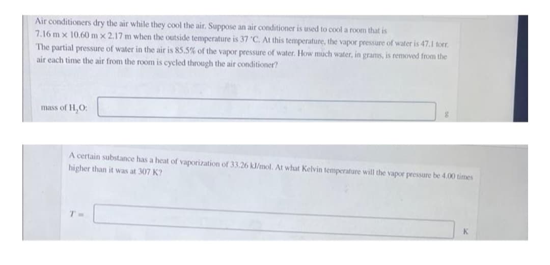 Air conditioners dry the air while they cool the air. Suppose an air conditioner is used to cool a room that is
7.16 mx 10.60 m x 2.17 m when the outside temperature is 37 °C. At this temperature, the vapor pressure of water is 47.1 torr.
The partial pressure of water in the air is 85.5% of the vapor pressure of water. How much water, in grams, is removed from the
air each time the air from the room is cycled through the air conditioner?
mass of H₂O:
g
A certain substance has a heat of vaporization of 33.26 kJ/mol. At what Kelvin temperature will the vapor pressure be 4.00 times
higher than it was at 307 K?
K