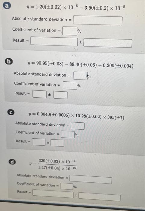 a
b
Absolute standard deviation =
Coefficient of variation =
y = 1.20 (+0.02) x 10-8-3.60(±0.2) × 10-⁹
x
Result =
Absolute standard deviation =
Coefficient of variation =
C
Result =
d
y=90.95 (±0.08) - 89.40(±0.06) +0.200(+0.004)
Absolute standard deviation ==
Coefficient of variation =
Result =
±
y=
y = 0.0040 (+0.0005) x 10.28 (+0.02) × 395(+1)
Result =
±
Absolute standard deviation =
Coefficient of variation =
%
329(+0.03) x 10-14
1.47 (+0.04) x 10-16
%
%
H
%
±