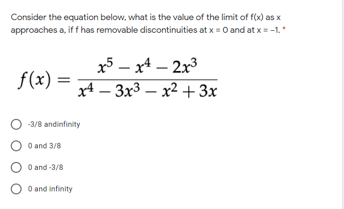 Consider the equation below, what is the value of the limit of f(x) as x
approaches a, if f has removable discontinuities at x = O and at x = -1. *
x5 – x4 – 2x3
-
f(x) =
x4 – 3x3 – x2 + 3x
-
-3/8 andinfinity
O and 3/8
O and -3/8
O and infinity
