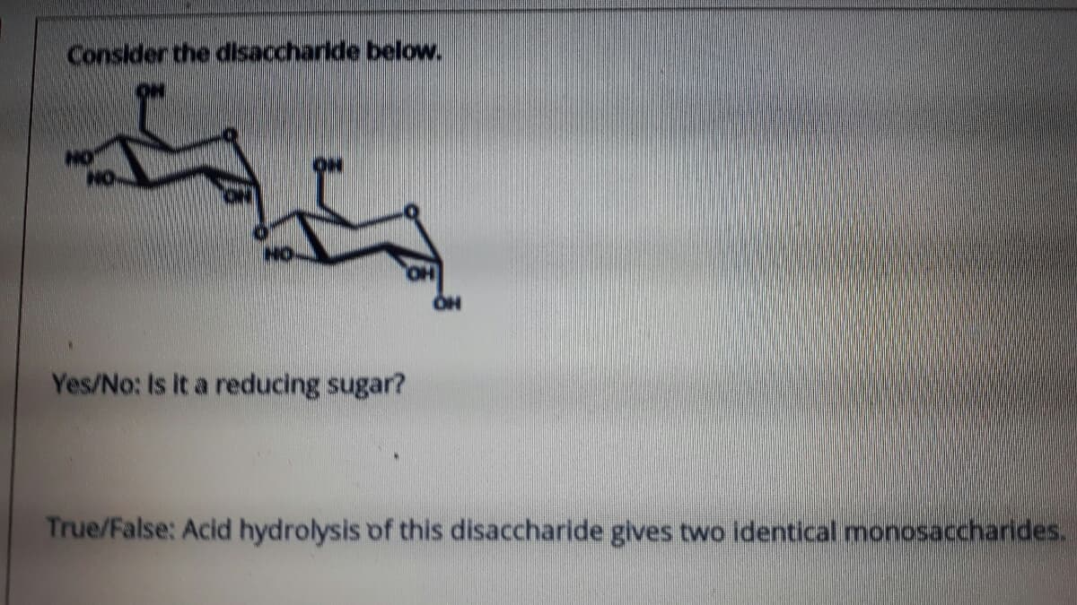 Consider the disaccharlde below.
Yes/No: Is It a reducing sugar?
True/False: Acid hydrolysis of this disaccharide gives two identical monosaccharides.
